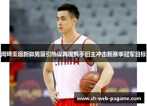 周琦重返新疆男篮引热议再度携手旧主冲击新赛季冠军目标