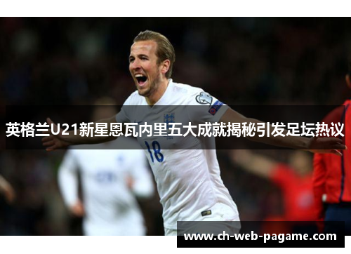 英格兰U21新星恩瓦内里五大成就揭秘引发足坛热议